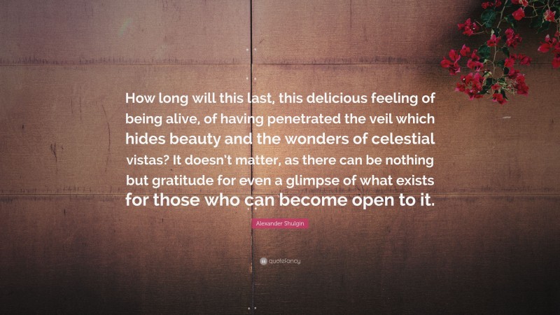 Alexander Shulgin Quote: “How long will this last, this delicious feeling of being alive, of having penetrated the veil which hides beauty and the wonders of celestial vistas? It doesn’t matter, as there can be nothing but gratitude for even a glimpse of what exists for those who can become open to it.”