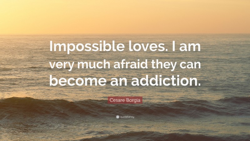 Cesare Borgia Quote: “Impossible loves. I am very much afraid they can become an addiction.”