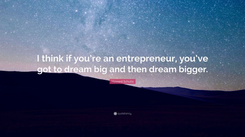 Howard Schultz Quote: “I think if you’re an entrepreneur, you’ve got to dream big and then dream bigger.”