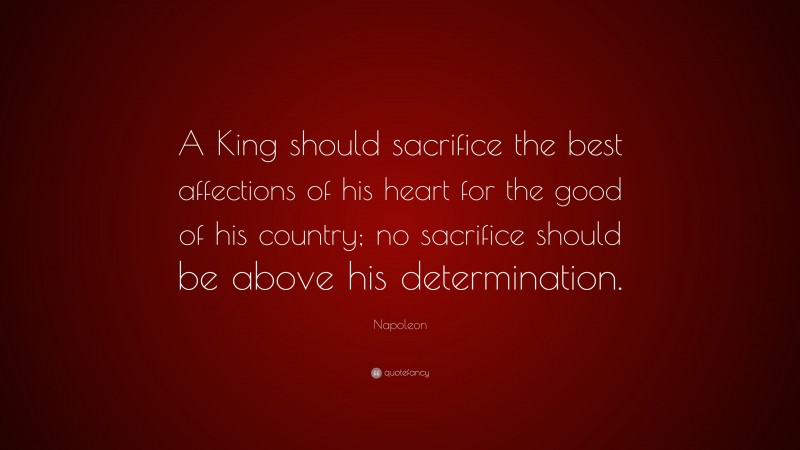 Napoleon Quote: “A King should sacrifice the best affections of his heart for the good of his country; no sacrifice should be above his determination.”
