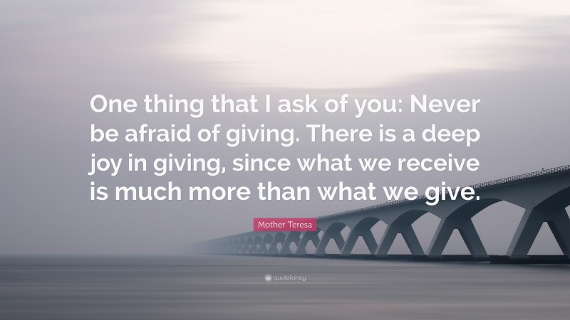 Mother Teresa Quote: “One thing that I ask of you: Never be afraid of giving. There is a deep joy in giving, since what we receive is much more than what we give.”
