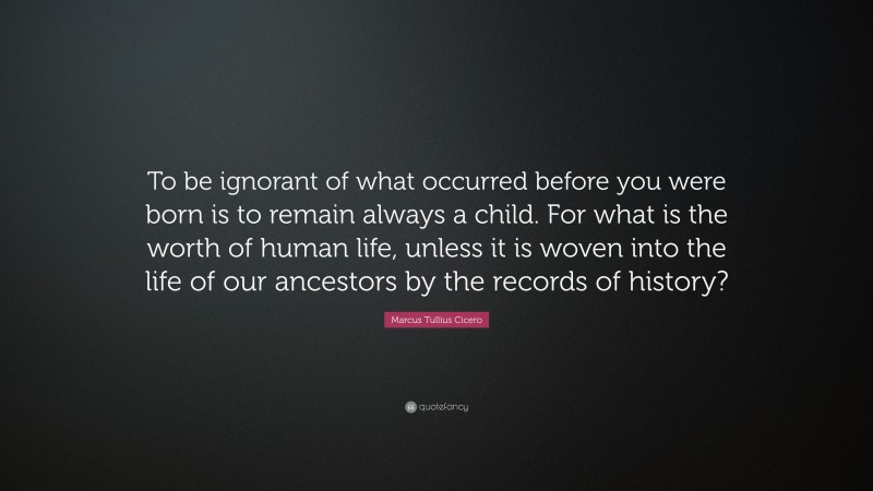 Marcus Tullius Cicero Quote: “To be ignorant of what occurred before you were born is to remain always a child. For what is the worth of human life, unless it is woven into the life of our ancestors by the records of history?”