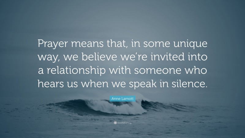 Anne Lamott Quote: “Prayer means that, in some unique way, we believe we’re invited into a relationship with someone who hears us when we speak in silence.”