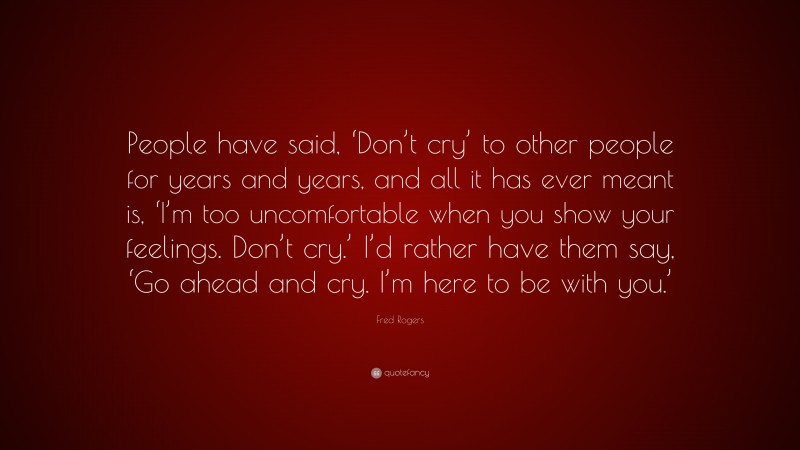 Fred Rogers Quote: “People have said, ‘Don’t cry’ to other people for years and years, and all it has ever meant is, ‘I’m too uncomfortable when you show your feelings. Don’t cry.’ I’d rather have them say, ‘Go ahead and cry. I’m here to be with you.’”