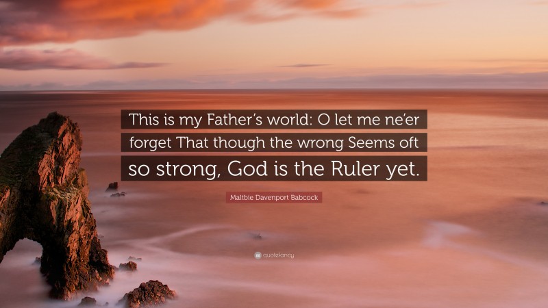 Maltbie Davenport Babcock Quote: “This is my Father’s world: O let me ne’er forget That though the wrong Seems oft so strong, God is the Ruler yet.”