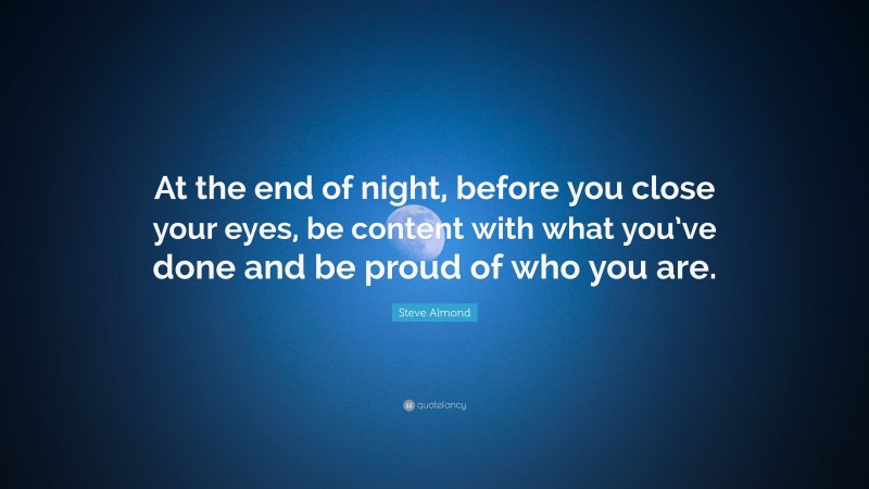 Steve Almond Quote: “At the end of night, before you close your eyes, be content with what you’ve done and be proud of who you are.”