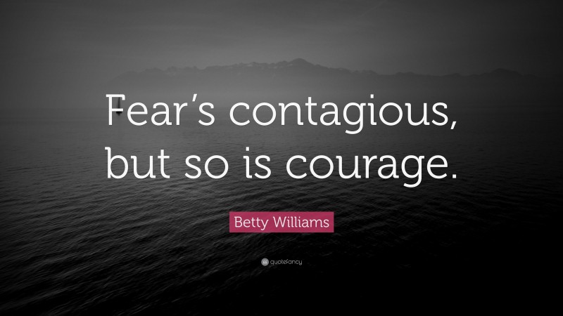Betty Williams Quote: “Fear’s contagious, but so is courage.”