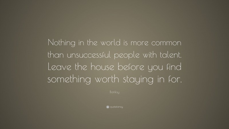 Banksy Quote: “Nothing in the world is more common than unsuccessful people with talent. Leave the house before you find something worth staying in for.”
