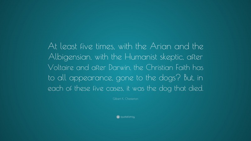 Gilbert K. Chesterton Quote: “At least five times, with the Arian and the Albigensian, with the Humanist skeptic, after Voltaire and after Darwin, the Christian Faith has to all appearance, gone to the dogs? But, in each of these five cases, it was the dog that died.”