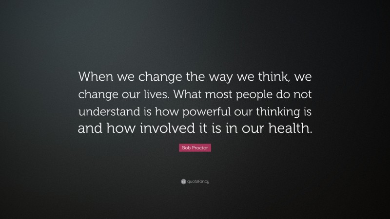 Bob Proctor Quote: “When we change the way we think, we change our lives. What most people do not understand is how powerful our thinking is and how involved it is in our health.”