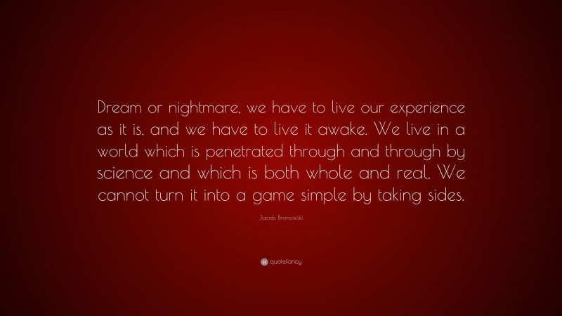 Jacob Bronowski Quote: “Dream or nightmare, we have to live our experience as it is, and we have to live it awake. We live in a world which is penetrated through and through by science and which is both whole and real. We cannot turn it into a game simple by taking sides.”