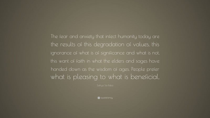 Sathya Sai Baba Quote: “The fear and anxiety that infect humanity today are the results of this degradation of values, this ignorance of what is of significance and what is not, this want of faith in what the elders and sages have handed down as the wisdom of ages. People prefer what is pleasing to what is beneficial.”