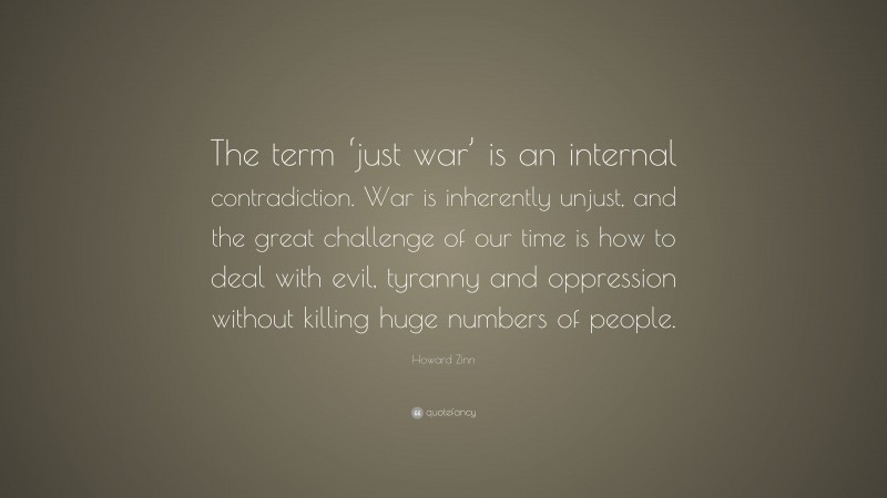 Howard Zinn Quote: “The term ‘just war’ is an internal contradiction. War is inherently unjust, and the great challenge of our time is how to deal with evil, tyranny and oppression without killing huge numbers of people.”