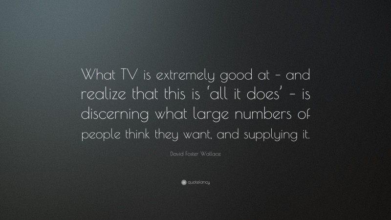 David Foster Wallace Quote: “What TV is extremely good at – and realize that this is ‘all it does’ – is discerning what large numbers of people think they want, and supplying it.”