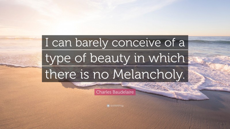 Charles Baudelaire Quote: “I can barely conceive of a type of beauty in which there is no Melancholy.”