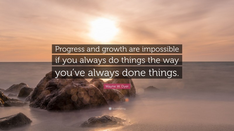 Wayne W. Dyer Quote: “Progress and growth are impossible if you always do things the way you’ve always done things.”