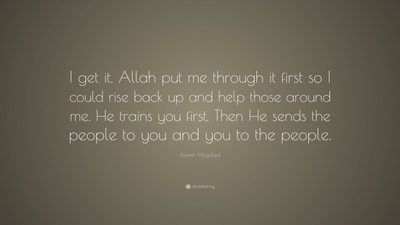Yasmin Mogahed Quote: “I get it. Allah put me through it first so I could rise back up and help those around me. He trains you first. Then He sends the people to you and you to the people.”