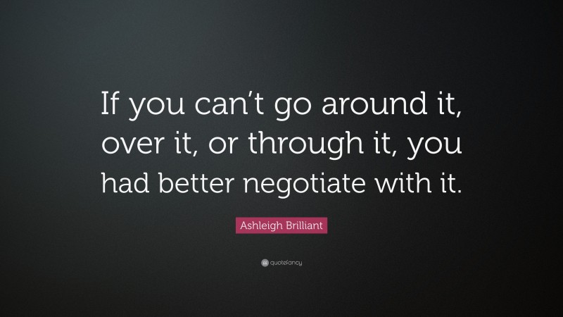 Ashleigh Brilliant Quote: “If you can’t go around it, over it, or through it, you had better negotiate with it.”