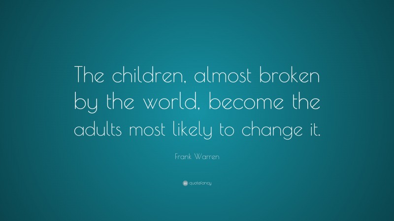 Frank Warren Quote: “The children, almost broken by the world, become the adults most likely to change it.”