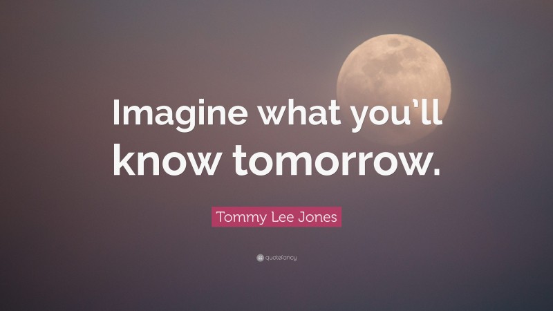 Tommy Lee Jones Quote: “Imagine what you’ll know tomorrow.”