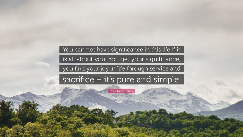 Paul Tudor Jones Quote: “You can not have significance in this life if it is all about you. You get your significance, you find your joy in life through service and sacrifice – it’s pure and simple.”