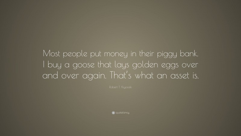 Robert T. Kiyosaki Quote: “Most people put money in their piggy bank. I buy a goose that lays golden eggs over and over again. That’s what an asset is.”