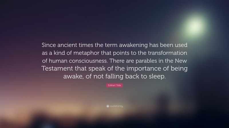 Eckhart Tolle Quote: “Since ancient times the term awakening has been used as a kind of metaphor that points to the transformation of human consciousness. There are parables in the New Testament that speak of the importance of being awake, of not falling back to sleep.”