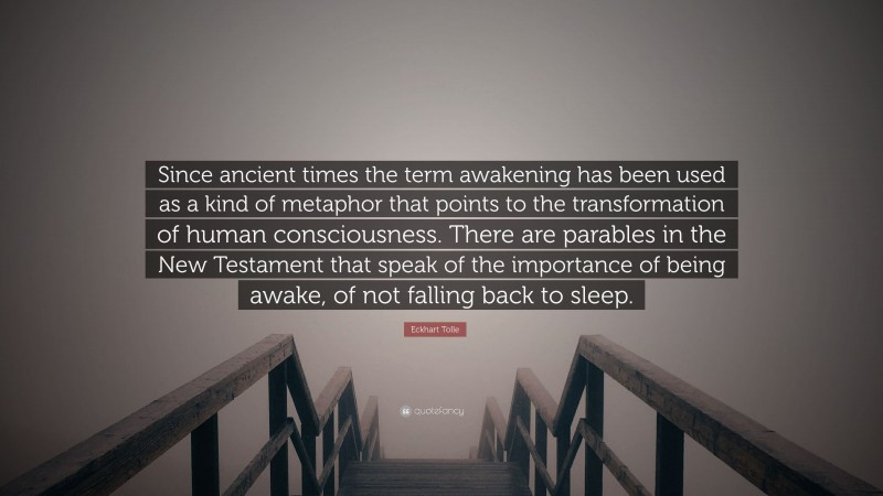 Eckhart Tolle Quote: “Since ancient times the term awakening has been used as a kind of metaphor that points to the transformation of human consciousness. There are parables in the New Testament that speak of the importance of being awake, of not falling back to sleep.”