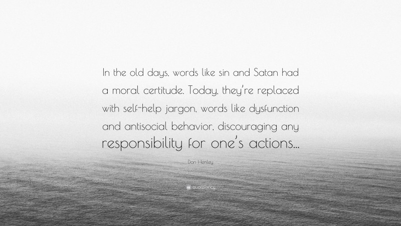 Don Henley Quote: “In the old days, words like sin and Satan had a moral certitude. Today, they’re replaced with self-help jargon, words like dysfunction and antisocial behavior, discouraging any responsibility for one’s actions...”