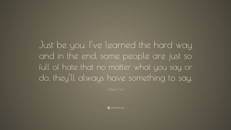 Megan Fox Quote: “Just be you. I’ve learned the hard way and in the end, some people are just so full of hate that no matter what you say or do, they’ll always have something to say.”