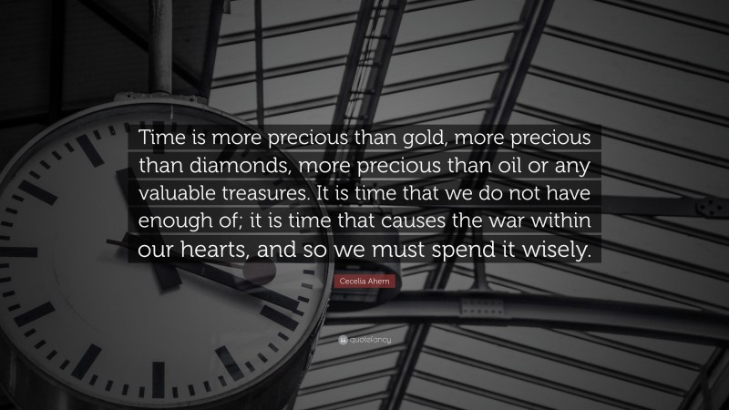 Cecelia Ahern Quote: “Time is more precious than gold, more precious than diamonds, more precious than oil or any valuable treasures. It is time that we do not have enough of; it is time that causes the war within our hearts, and so we must spend it wisely.”