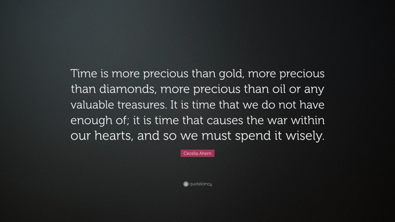 Cecelia Ahern Quote: “Time is more precious than gold, more precious than diamonds, more precious than oil or any valuable treasures. It is time that we do not have enough of; it is time that causes the war within our hearts, and so we must spend it wisely.”