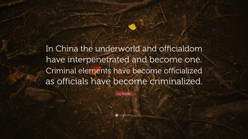 Liu Xiaobo Quote: “In China the underworld and officialdom have interpenetrated and become one. Criminal elements have become officialized as officials have become criminalized.”