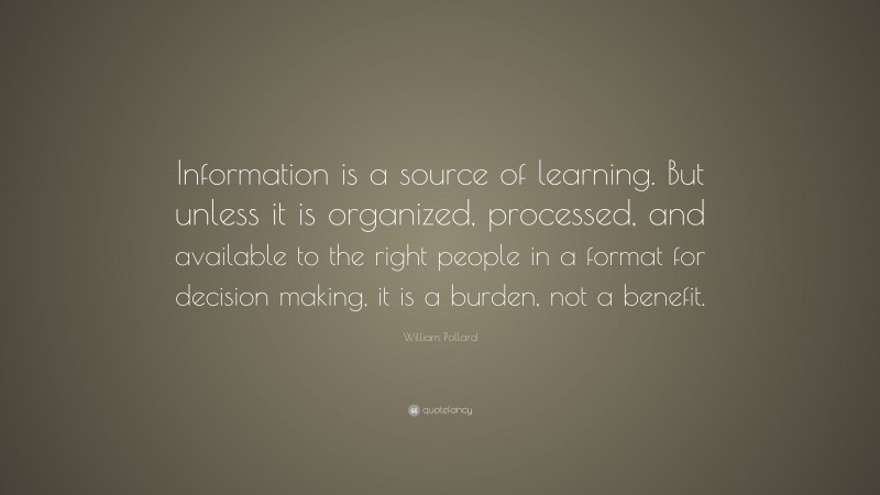 William Pollard Quote: “Information is a source of learning. But unless it is organized, processed, and available to the right people in a format for decision making, it is a burden, not a benefit.”