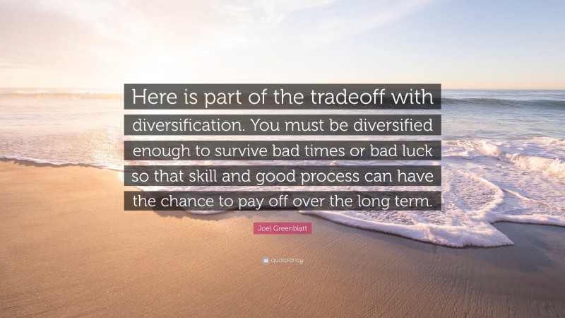 Joel Greenblatt Quote: “Here is part of the tradeoff with diversification. You must be diversified enough to survive bad times or bad luck so that skill and good process can have the chance to pay off over the long term.”