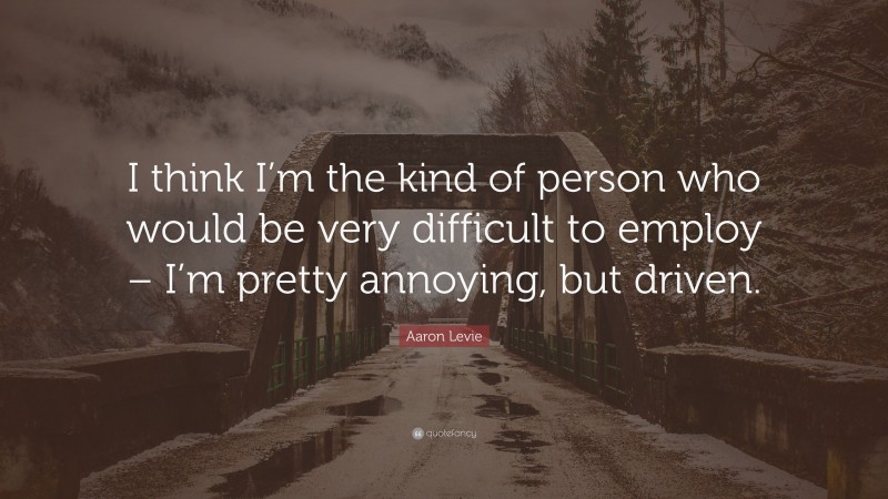 Aaron Levie Quote: “I think I’m the kind of person who would be very difficult to employ – I’m pretty annoying, but driven.”