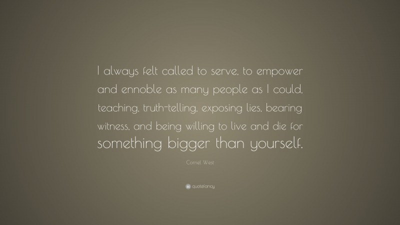 Cornel West Quote: “I always felt called to serve, to empower and ennoble as many people as I could, teaching, truth-telling, exposing lies, bearing witness, and being willing to live and die for something bigger than yourself.”