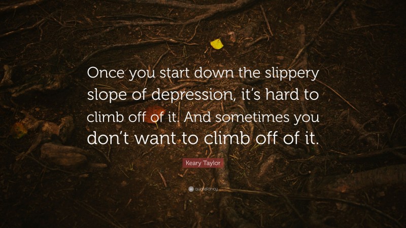 Keary Taylor Quote: “Once you start down the slippery slope of depression, it’s hard to climb off of it. And sometimes you don’t want to climb off of it.”