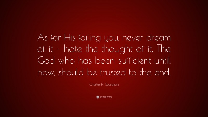 Charles H. Spurgeon Quote: “As for His failing you, never dream of it – hate the thought of it. The God who has been sufficient until now, should be trusted to the end.”