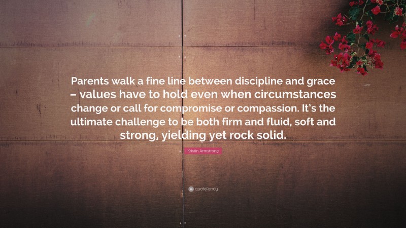 Kristin Armstrong Quote: “Parents walk a fine line between discipline and grace – values have to hold even when circumstances change or call for compromise or compassion. It’s the ultimate challenge to be both firm and fluid, soft and strong, yielding yet rock solid.”