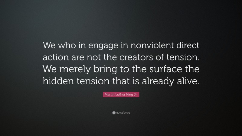 Martin Luther King Jr. Quote: “We who in engage in nonviolent direct action are not the creators of tension. We merely bring to the surface the hidden tension that is already alive.”