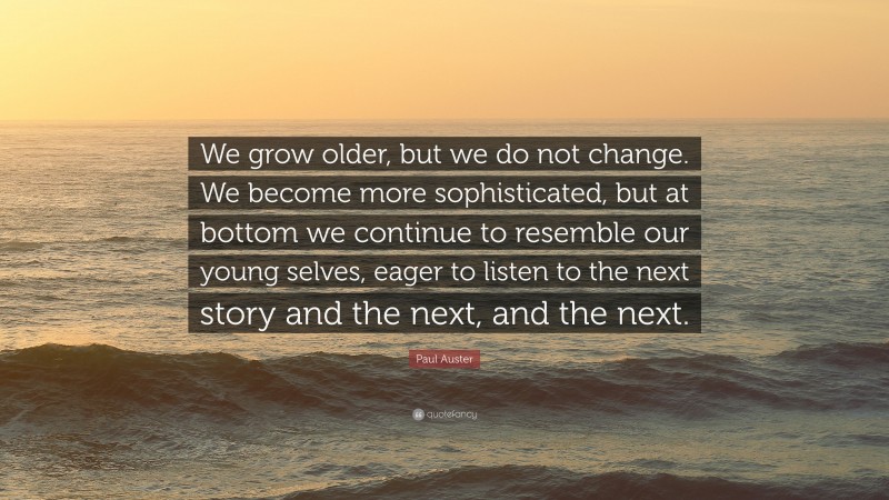 Paul Auster Quote: “We grow older, but we do not change. We become more sophisticated, but at bottom we continue to resemble our young selves, eager to listen to the next story and the next, and the next.”
