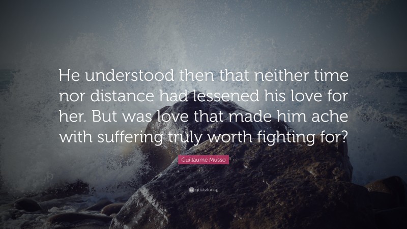 Guillaume Musso Quote: “He understood then that neither time nor distance had lessened his love for her. But was love that made him ache with suffering truly worth fighting for?”