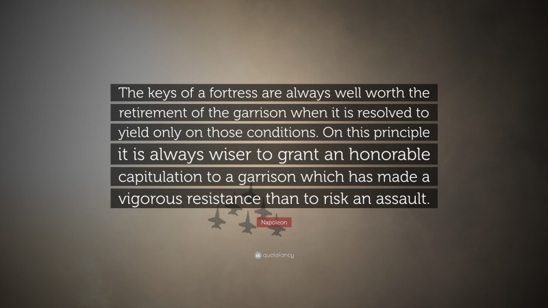 Napoleon Quote: “The keys of a fortress are always well worth the retirement of the garrison when it is resolved to yield only on those conditions. On this principle it is always wiser to grant an honorable capitulation to a garrison which has made a vigorous resistance than to risk an assault.”