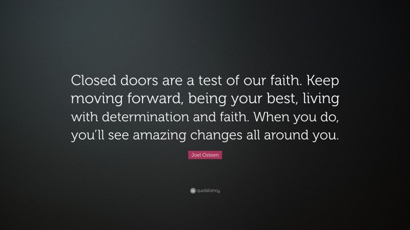 Joel Osteen Quote: “Closed doors are a test of our faith. Keep moving forward, being your best, living with determination and faith. When you do, you’ll see amazing changes all around you.”