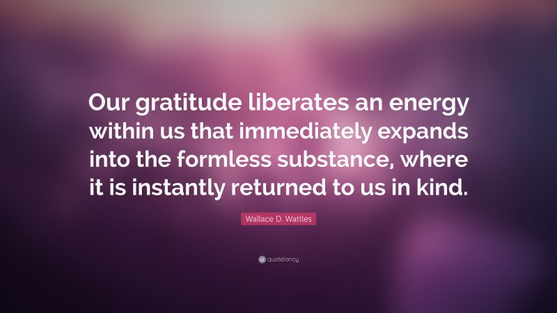 Wallace D. Wattles Quote: “Our gratitude liberates an energy within us that immediately expands into the formless substance, where it is instantly returned to us in kind.”