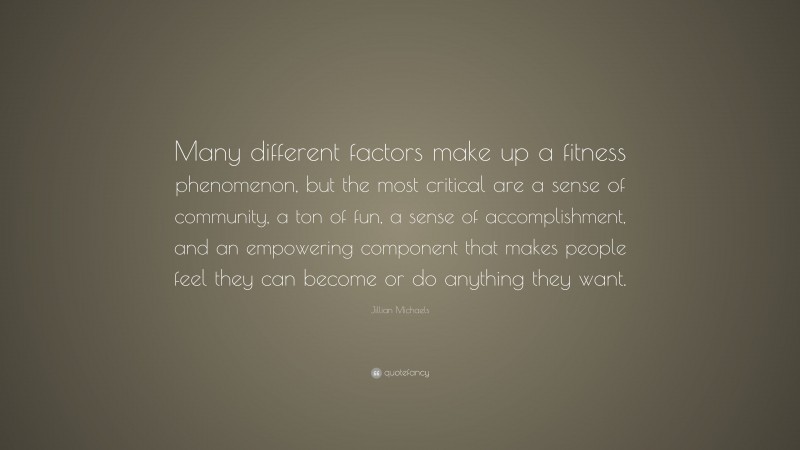 Jillian Michaels Quote: “Many different factors make up a fitness phenomenon, but the most critical are a sense of community, a ton of fun, a sense of accomplishment, and an empowering component that makes people feel they can become or do anything they want.”
