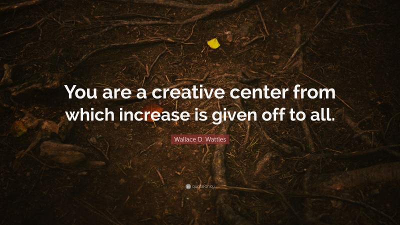 Wallace D. Wattles Quote: “You are a creative center from which increase is given off to all.”