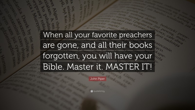 John Piper Quote: “When all your favorite preachers are gone, and all their books forgotten, you will have your Bible. Master it. MASTER IT!”