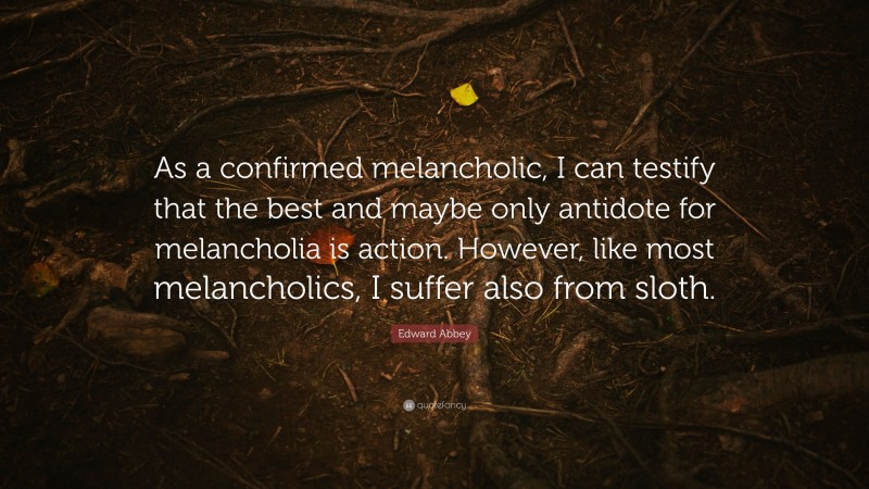 Edward Abbey Quote: “As a confirmed melancholic, I can testify that the best and maybe only antidote for melancholia is action. However, like most melancholics, I suffer also from sloth.”